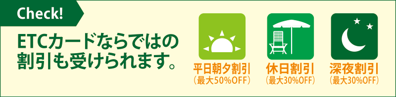 ETCカードならではの割引も受けられます。平日朝夕割引（最大50％OFF）休日割引（最大30％OFF）深夜割引（最大30％OFF）